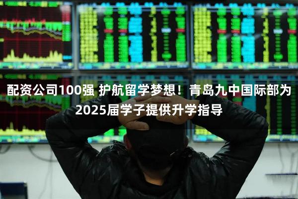 配资公司100强 护航留学梦想！青岛九中国际部为2025届学子提供升学指导