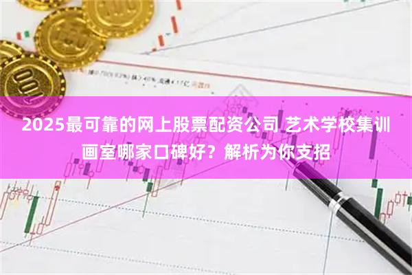 2025最可靠的网上股票配资公司 艺术学校集训画室哪家口碑好？解析为你支招