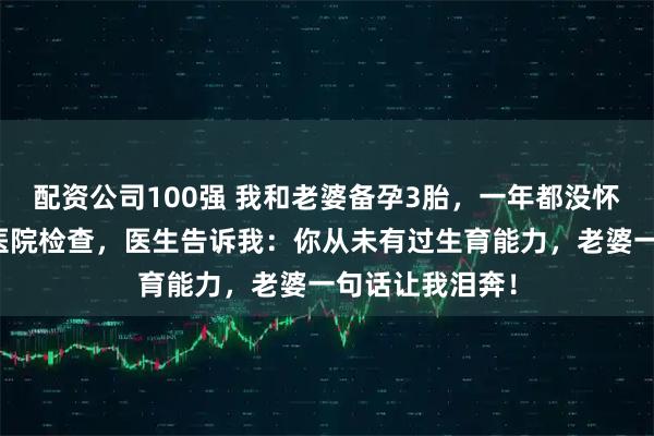 配资公司100强 我和老婆备孕3胎，一年都没怀上，我偷偷去医院检查，医生告诉我：你从未有过生育能力，老婆一句话让我泪奔！