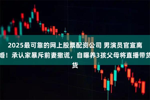 2025最可靠的网上股票配资公司 男演员官宣离婚！承认家暴斥前妻撒谎，自曝养3孩父母将直播带货