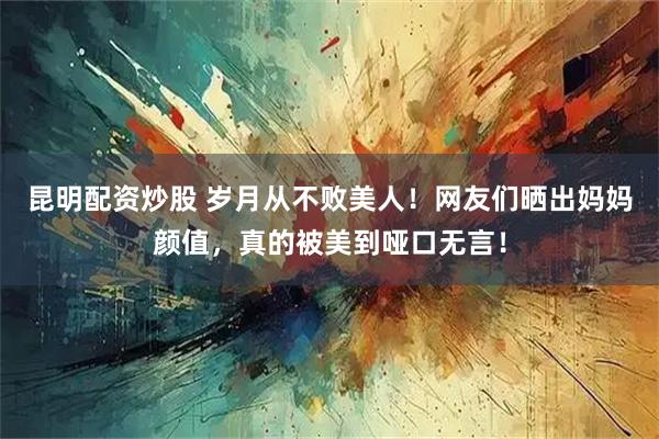 昆明配资炒股 岁月从不败美人！网友们晒出妈妈颜值，真的被美到哑口无言！