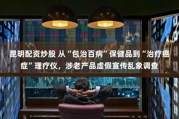 昆明配资炒股 从“包治百病”保健品到“治疗癌症”理疗仪，涉老产品虚假宣传乱象调查
