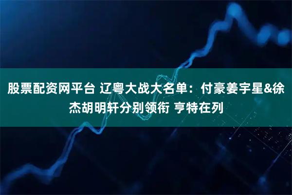 股票配资网平台 辽粤大战大名单：付豪姜宇星&徐杰胡明轩分别领衔 亨特在列