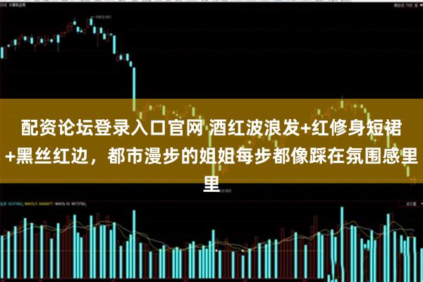 配资论坛登录入口官网 酒红波浪发+红修身短裙+黑丝红边，都市漫步的姐姐每步都像踩在氛围感里