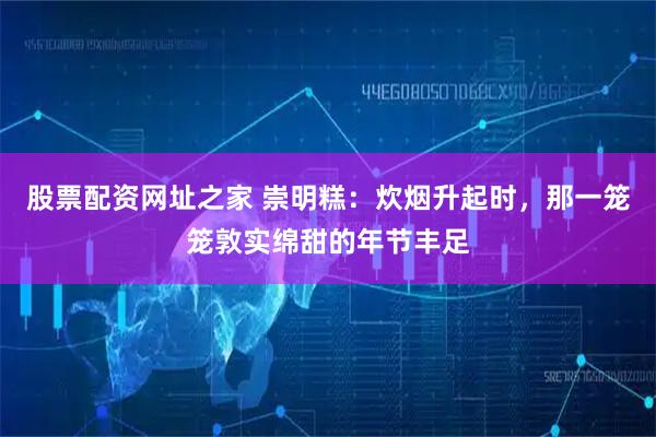 股票配资网址之家 崇明糕：炊烟升起时，那一笼笼敦实绵甜的年节丰足