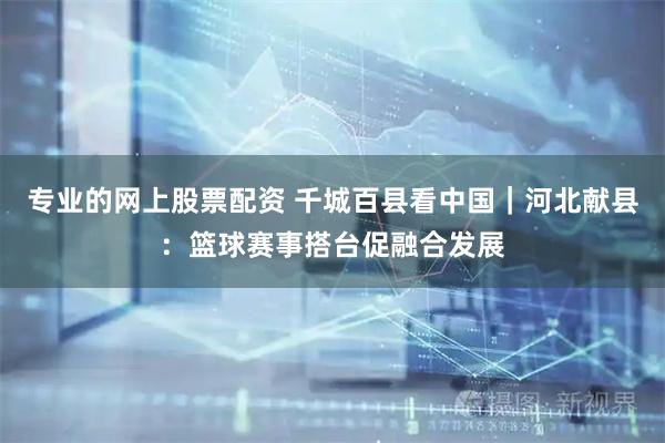 专业的网上股票配资 千城百县看中国｜河北献县：篮球赛事搭台促融合发展