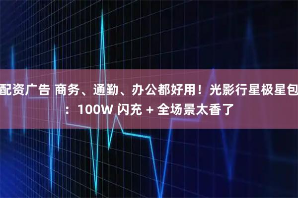 配资广告 商务、通勤、办公都好用！光影行星极星包：100W 闪充 + 全场景太香了