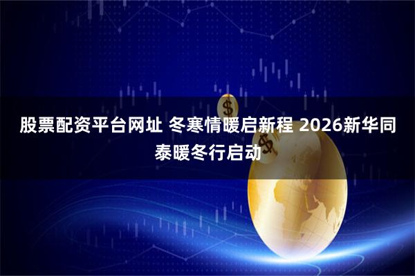 股票配资平台网址 冬寒情暖启新程 2026新华同泰暖冬行启动