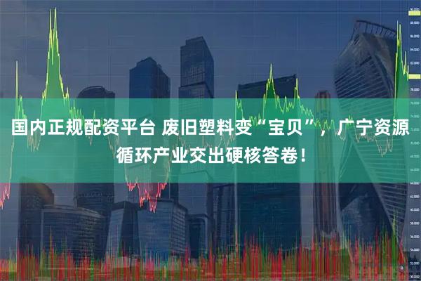 国内正规配资平台 废旧塑料变“宝贝”，广宁资源循环产业交出硬核答卷！
