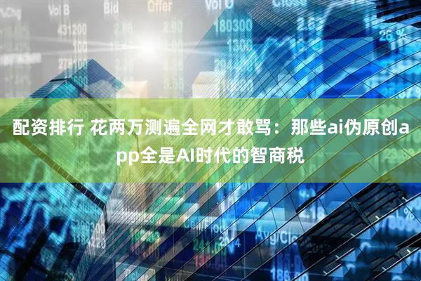 配资排行 花两万测遍全网才敢骂：那些ai伪原创app全是AI时代的智商税