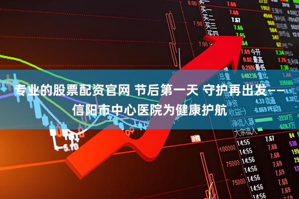 专业的股票配资官网 节后第一天 守护再出发——信阳市中心医院为健康护航