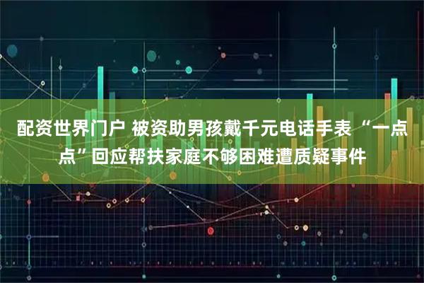 配资世界门户 被资助男孩戴千元电话手表 “一点点”回应帮扶家庭不够困难遭质疑事件