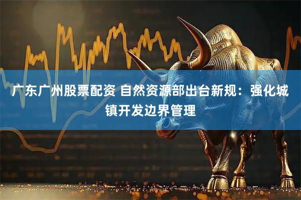 广东广州股票配资 自然资源部出台新规：强化城镇开发边界管理