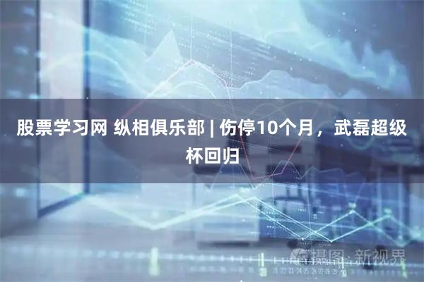 股票学习网 纵相俱乐部 | 伤停10个月，武磊超级杯回归