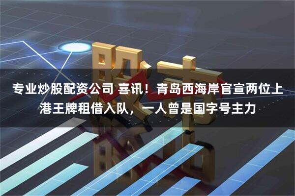 专业炒股配资公司 喜讯！青岛西海岸官宣两位上港王牌租借入队，一人曾是国字号主力