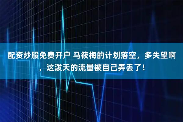 配资炒股免费开户 马筱梅的计划落空，多失望啊，这泼天的流量被自己弄丢了！