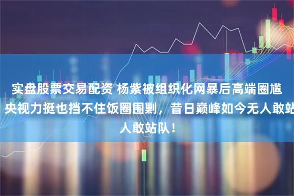 实盘股票交易配资 杨紫被组织化网暴后高端圈尴尬：央视力挺也挡不住饭圈围剿，昔日巅峰如今无人敢站队！