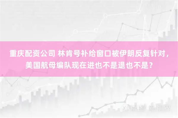 重庆配资公司 林肯号补给窗口被伊朗反复针对，美国航母编队现在进也不是退也不是？