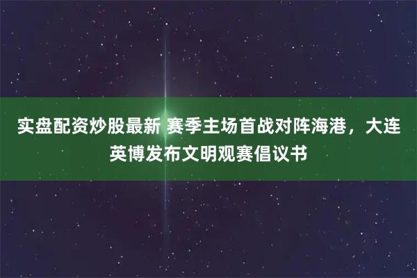 实盘配资炒股最新 赛季主场首战对阵海港，大连英博发布文明观赛倡议书