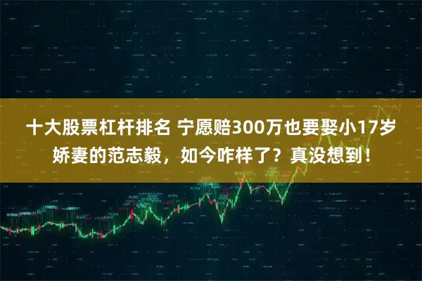 十大股票杠杆排名 宁愿赔300万也要娶小17岁娇妻的范志毅，如今咋样了？真没想到！