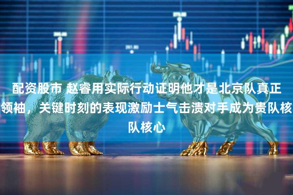 配资股市 赵睿用实际行动证明他才是北京队真正的领袖，关键时刻的表现激励士气击溃对手成为贵队核心