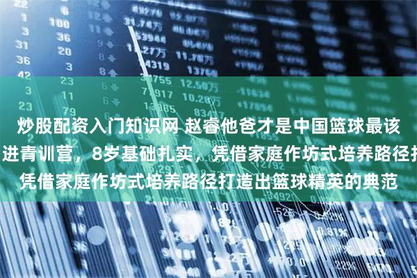 炒股配资入门知识网 赵睿他爸才是中国篮球最该研究的青训教父，3岁进青训营，8岁基础扎实，凭借家庭作坊式培养路径打造出篮球精英的典范