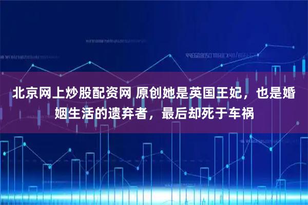 北京网上炒股配资网 原创她是英国王妃，也是婚姻生活的遗弃者，最后却死于车祸