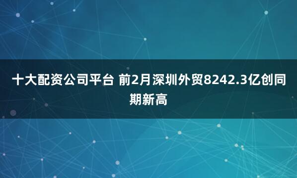十大配资公司平台 前2月深圳外贸8242.3亿创同期新高