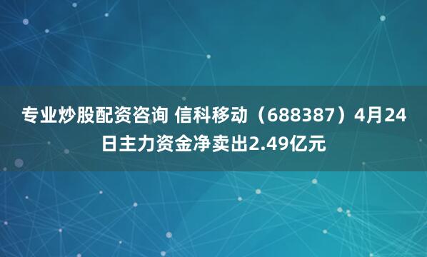 专业炒股配资咨询 信科移动（688387）4月24日主力资金净卖出2.49亿元