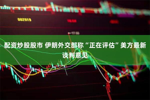 配资炒股股市 伊朗外交部称“正在评估”美方最新谈判意见