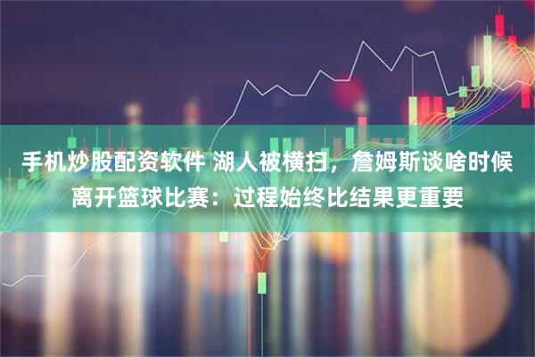 手机炒股配资软件 湖人被横扫，詹姆斯谈啥时候离开篮球比赛：过程始终比结果更重要