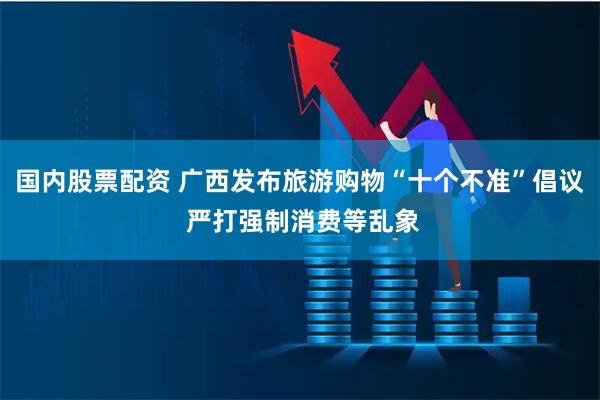 国内股票配资 广西发布旅游购物“十个不准”倡议 严打强制消费等乱象
