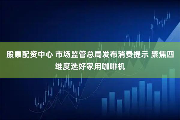 股票配资中心 市场监管总局发布消费提示 聚焦四维度选好家用咖啡机