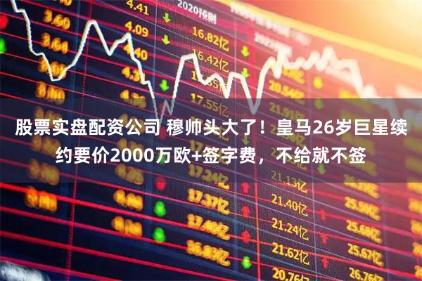 股票实盘配资公司 穆帅头大了！皇马26岁巨星续约要价2000万欧+签字费，不给就不签