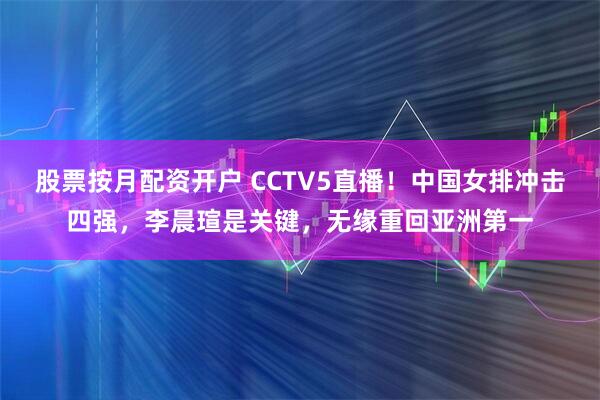 股票按月配资开户 CCTV5直播！中国女排冲击四强，李晨瑄是关键，无缘重回亚洲第一